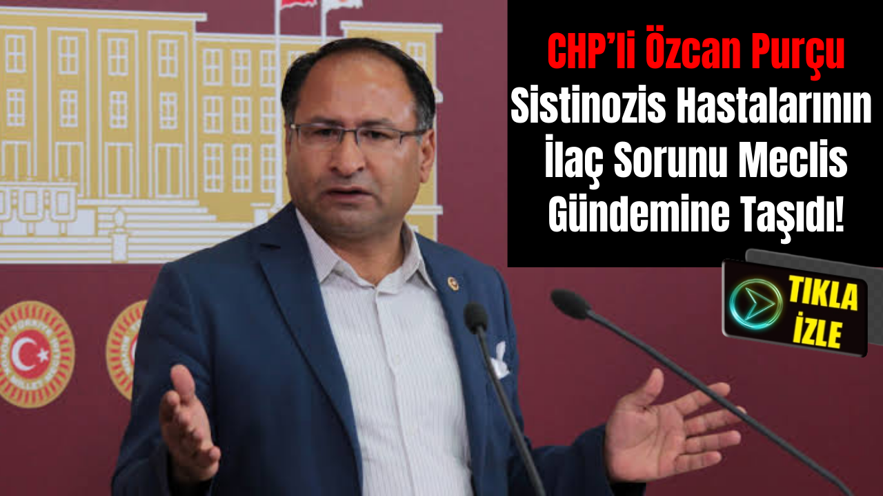 CHP’li Özcan Purçu Sistinozis Hastalarının İlaç Sorunu Meclis Gündemine Taşıdı!